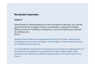 Resultados Esperados
Output 4:
Intensificação da implementação da Lei Anti-corrupção em São Paulo, por meio do
aprimoramento de estratégias, técnicas, metodologias e aplicação de medidas
efetivas, tendo como referência a experiência e estrutura britânica para aplicação
do UK Bribery Act.
(Ano 1)
Brazilian Anticorruption Law implemented effectively in SP State, with improved
investigation and prevention strategies, methodologies and technologies, based on
the UK Bribery Act as reference.
This will target the improvement of measures and techniques for implementation of
the SP decree, developed and coordinated by SP Internal Affairs Office (CGA),
created as action plan for the effective implementation of the anticorruption law.
(Year 1).
 