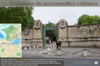 Entrée du cimetière du Père-Lachaise qui est le plus grand cimetière de Paris intra muros et l'un des
plus célèbres dans le monde. Situé dans le 20e
arrondissement de la ville, de nombreuses
personnes célèbres y sont enterrées. Il accueille chaque année plus de trois millions et demi de
visiteurs, ce qui en fait le cimetière le plus visité au monde.
 