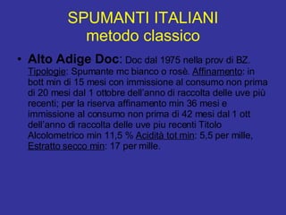 SPUMANTI ITALIANI metodo classico Alto Adige Doc :  Doc dal 1975 nella prov di BZ.  Tipologie : Spumante mc bianco o rosè.  Affinamento : in bott min di 15 mesi con immissione al consumo non prima di 20 mesi dal 1 ottobre dell’anno di raccolta delle uve più recenti; per la riserva affinamento min 36 mesi e immissione al consumo non prima di 42 mesi dal 1 ott dell’anno di raccolta delle uve piu recenti Titolo Alcolometrico min 11,5 %  Acidità tot min : 5,5 per mille,  Estratto secco min : 17 per mille.  