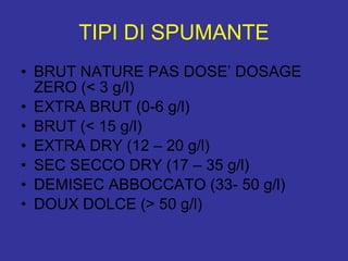 TIPI DI SPUMANTE BRUT NATURE PAS DOSE’ DOSAGE ZERO (< 3 g/l) EXTRA BRUT (0-6 g/l) BRUT (< 15 g/l) EXTRA DRY (12 – 20 g/l) SEC SECCO DRY (17 – 35 g/l) DEMISEC ABBOCCATO (33- 50 g/l) DOUX DOLCE (> 50 g/l) 
