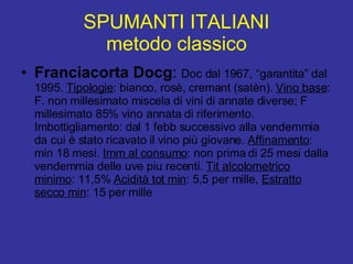 SPUMANTI ITALIANI metodo classico Franciacorta Docg :  Doc dal 1967, “garantita” dal 1995.  Tipologie : bianco, rosè, cremant (satèn).  Vino base : F. non millesimato miscela di vini di annate diverse; F millesimato 85% vino annata di riferimento. Imbottigliamento: dal 1 febb successivo alla vendemmia da cui è stato ricavato il vino più giovane.  Affinamento : min 18 mesi.  Imm al consumo : non prima di 25 mesi dalla vendemmia delle uve piu recenti.  Tit alcolometrico minimo : 11,5%  Acidità tot min : 5,5 per mille,  Estratto secco min : 15 per mille 