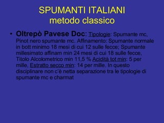 SPUMANTI ITALIANI metodo classico Oltrepò Pavese Doc :   Tipologie : Spumante mc, Pinot nero spumante mc. Affinamento: Spumante normale in bott minimo 18 mesi di cui 12 sulle fecce; Spumante millesimato affinam min 24 mesi di cui 18 sulle fecce, Titolo Alcolometrico min 11,5 %  Acidità tot min : 5 per mille,  Estratto secco min : 14 per mille. In questo disciplinare non c’è netta separazione tra le tipologie di spumante mc e charmat 