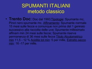 SPUMANTI ITALIANI metodo classico Trento Doc :  Doc dal 1993. Tipologie : Spumante mc, Pinot nero spumante mc.  Affinamento : Spumante normale 15 mesi sulle fecce e comunque non prima del 1 gennaio successivo alla raccolta delle uve; Spumante millesimato affinam min 24 mesi sulle fecce; Spumante riserva permanenza di 36 mesi sulle fecce  Titolo Alcolometrico min  11,5 - 12 %  Acidità tot min : 5 per mille,  Estratto secco min : 16 -17 per mille.  