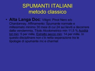 SPUMANTI ITALIANI metodo classico Alta Langa Doc :  Vitigni: Pinot Nero e/o Chardonnay. Affinamento: Spumante normale e millesimato minimo 30 mesi di cui 24 sui lieviti a decorrere dalla vendemmia, Titolo Alcolometrico min 11,5 %  Acidità tot min : 5 per mille,  Estratto secco min : 14 per mille. In questo disciplinare non c’è netta separazione tra le tipologie di spumante mc e charmat 