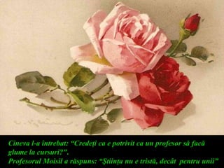 Cineva l-a întrebat: “Credeţi ca e potrivit ca un profesor să facă
glume la cursuri?".
Profesorul Moisil a răspuns: “Ştiinţa nu e tristă, decât pentru unii”
 