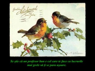 Se ştie că un profesor bun e cel care te face ca lucrurile
mai grele să ţi se para uşoare.
 