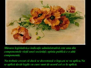 Măsura legislativă,o indicaţie administrativă este una din
componentele vieţii unei societăţi; opinia publică e o altă
componentă.
Nu trebuie crezut că dacă se decretează o lege,ea se va aplica.Nu
se aplică decât legile cu care sunt de acord cei ce le aplică.
 