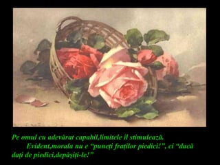 Pe omul cu adevărat capabil,limitele îl stimulează.
Evident,morala nu e “puneţi fraţilor piedici!”, ci “dacă
daţi de piedici,depăşiţi-le!”
 