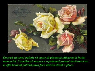 Eu cred că omul trebuie să caute să găsească plăcerea în însăşi
munca lui. Consider că munca e o pedeapsă,numai dacă omul nu
se află la locul potrivit,dacă face altceva decât îi place.
 