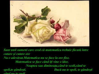 Sunt unii oameni care cred că matematica trebuie făcută între
cutare şi cutare ore
Nu e adevărat.Matematica nu se face la ore fixe.
Matematica se face când îţi vine o idee.
Noaptea sau dimineaţa,când te scoli,când te
speli,te gândeşti. Dacă nu te speli, te gândeşti
 