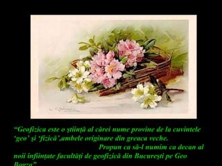 “Geofizica este o ştiinţă al cărei nume provine de la cuvintele
‘geo’ şi ‘fizică’,ambele originare din greaca veche.
Propun ca să-l numim ca decan al
noii înfiinţate facultăţi de geofizică din Bucureşti pe Geo
 