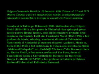 S-a născut la Tulcea pe 10 ianuarie 1906. Străbunicul său, Grigore
Moisil (1814-1891), a fost paroh la Năsăud i vicar episcopalș greco-
catolic pentru inutulț Rodnei, unul din întemeietorii primului liceu
românesc din Năsăud. Tatăl său, Constantin Moisil (1867-1958), a fost
profesor de istorie, arheolog, numismat, directorul Cabinetului
Numismatic al Academiei i membru al acestei Academii. Mama sa,ș
Elena (1863-1949) a fost institutoare la Tulcea, apoi directoarea coliiș
„Maidanul Dulapului”, azi „Enăchi ă Văcărescu” dinț Bucureşti. Sora
sa, Florica Moisil, a fost mama profesoarei Yoe Petre, decan al
Facultă ii de Istorie a Universitatii din Bucuresti iar fratele săuț
George C. Moisil (1917-1989) a fost profesor la Catedra de fizică a
Institutul/Universitatii Politehnice Bucuresti.
Grigore Constantin Moisil (n .10 ianuarie 1906 Tulcea - d. 21 mai 1973.
Ottawa Canada) a fost un matematician român, considerat părintele
informaticii române ti cuș invenţia de circuite electronice tristabile.
 