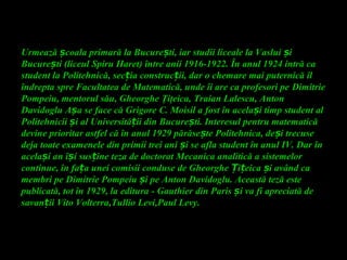Urmează coala primară la Bucure ti, iar studii liceale la Vaslui iș ș ș
Bucure ti (liceul Spiru Haret) între anii 1916-1922. În anul 1924 intră caș
student la Politehnică, sec ia construc ii, dar o chemare mai puternică îlț ț
îndrepta spre Facultatea de Matematică, unde îi are ca profesori pe Dimitrie
Pompeiu, mentorul său, Gheorghe Ţiţeica, Traian Lalescu, Anton
Davidoglu A a se face că Grigore C. Moisil a fost în acela i timp student alș ș
Politehnicii i al Universită ii din Bucure ti. Interesul pentru matematicăș ț ș
devine prioritar astfel că în anul 1929 părăse te Politehnica, de i trecuseș ș
deja toate examenele din primii trei ani i se afla student în anul IV. Dar înș
acela i an î i sus ine teza de doctorat Mecanica analitică a sistemelorș ș ț
continue, în fa a unei comisii conduse de Gheorghe i eica i având caț Ț ț ș
membri pe Dimitrie Pompeiu i pe Anton Davidoglu. Această teză esteș
publicată, tot în 1929, la editura - Gauthier din Paris i va fi apreciată deș
savan iiț Vito Volterra,Tullio Levi,Paul Levy.
 