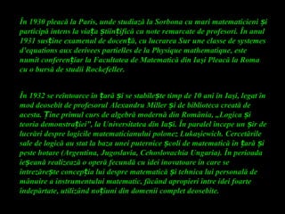 În 1930 pleacă la Paris, unde studiază la Sorbona cu mari matematicieni iș
participă intens la via a tiin ifică cu note remarcate de profesori. În anulț ș ț
1931 sus ine examenul de docen ă, cu lucrarea Sur une classe de systemesț ț
d'equations aux derivees partielles de la Physique mathematique, este
numit conferen iar la Facultatea de Matematică din Iaț şi Pleacă la Roma
cu o bursă de studii Rockefeller.
În 1932 se reîntoarce în ară i se stabile te timp de 10 ani înț ș ș Iaşi, legat în
mod deosebit de profesorul Alexandru Miller i de biblioteca creată deș
acesta. ine primul curs de algebră modernă din România, „Logica iȚ ș
teoria demonstra iei”, la Universitatea din Ia i. În paralel începe un ir deț ș ș
lucrări despre logicile matematicianului polonez Lukaşiewich. Cercetările
sale de logică au stat la baza unei puternice coli de matematică în ară iș ț ș
peste hotare (Argentina, Jugoslavia, Cehoslovachia Ungaria). În perioada
ie eană realizează o operă fecundă cu idei inovatoare în care seș
întrezăre te concep ia lui despre matematică i tehnica lui personală deș ț ș
mânuire a instrumentului matematic, făcând apropieri între idei foarte
îndepărtate, utilizând no iuni din domenii complet deosebite.ț
 