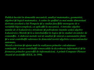 Publică lucrări în domeniile mecanicii, analizei matematice, geometriei,
algebrei iș logicii matematice. A extins în spa iul cu mai multe dimensiuniț
derivata areolară a lui Pompeiu i a studiat func iile monogene de oș ț
variabilă hipercomplexă, cu aplica ii la mecanică. A introdus algebreț
numite de el Łukasiewicz trivalente i polivalente (numite astăzi algebreș
Łukasiewicz-Moisil) i le-a întrebuin at în logica i în studiul circuitelor deș ț ș
comuta ie. A elaborat metode noi de analiză i sinteză a automatelor finiteț ș
i a avut contribu ii valoroase în domeniul teoriei algebrice a mecanismelorș ț
automate.
Moisil a insistat i ajutat mult la realizarea primelorș calculatoare
române ti. A avut contribu ii remarcabile la dezvoltarea informaticii i laș ț ș
formarea primelor genera ii de informaticieni. A primit Computer Pioneerț
Award al societă ii IEEE, în 1996ț .
 