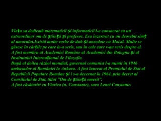 Via a sa dedicată matematicii i informaticii l-a consacrat ca unț ș
extraordinar om de tiin ă i profesor. Era înzestrat cu un deosebit simș ț ș ț
al umorului.Există multe vorbe de duh i anecdote cu Moisil. Multe seș
găsesc în căr ile pe care le-a scris, sau în cele care s-au scris despre el.ț
A fost membru al Academiei Române al Academiei din Bologna i alș
Institutului Interna ional de Filozofie.ț
După al doilea război mondial, guvernul comunist l-a numit în 1946
ambasador al României la Ankara. A fost laureat al Premiului de Stat al
Republicii Populare Române i i s-a decernat în 1964, prin decret alș
Consiliului de Stat, titlul ”Om de tiin ă emerit”.ș ț
A fost căsătorirt cu Viorica (n. Constante), sora Lenei Constante.
 