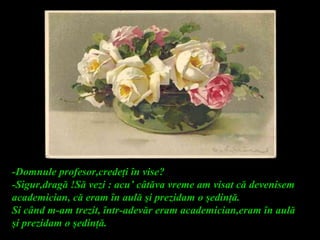-Domnule profesor,credeţi în vise?
-Sigur,dragă !Să vezi : acu’ câtăva vreme am visat că devenisem
academician, că eram în aulă şi prezidam o şedinţă.
Si când m-am trezit, într-adevăr eram academician,eram în aulă
şi prezidam o şedinţă.
 