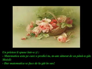 Un prieten îi spune într-o zi :
- Matematica asta pe care o predici tu, m-am săturat de ea până-n gât.
Moisil:
- Dar matematica se face de la gât în sus!
 