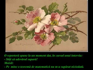 O reporteră spune la un moment dat, în cursul unui interviu:
- Stiţi că adevărul supară!
Moisil:
- Pe mine o teoremă de matematică nu m-a supărat niciodată.
 