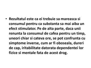 • Rezultatul este ca ei trebuie sa mareasca si
consumul pentru ca substanta sa mai aiba un
efect stimulator. Pe de alta parte, daca unii
renunta la consumul de cafea pentru un timp,
uneori chiar si cateva ore, se pot confrunta cu
simptome inverse, cum ar fi oboseala, dureri
de cap, iritabilitate datorata dependentei lor
fizice si mentale fata de acest drog.
 