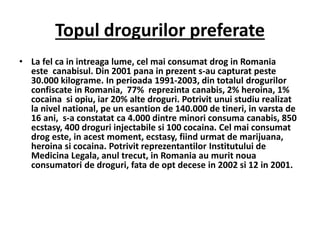 Topul drogurilor preferate
• La fel ca in intreaga lume, cel mai consumat drog in Romania
este canabisul. Din 2001 pana in prezent s-au capturat peste
30.000 kilograme. In perioada 1991-2003, din totalul drogurilor
confiscate in Romania, 77% reprezinta canabis, 2% heroina, 1%
cocaina si opiu, iar 20% alte droguri. Potrivit unui studiu realizat
la nivel national, pe un esantion de 140.000 de tineri, in varsta de
16 ani, s-a constatat ca 4.000 dintre minori consuma canabis, 850
ecstasy, 400 droguri injectabile si 100 cocaina. Cel mai consumat
drog este, in acest moment, ecstasy, fiind urmat de marijuana,
heroina si cocaina. Potrivit reprezentantilor Institutului de
Medicina Legala, anul trecut, in Romania au murit noua
consumatori de droguri, fata de opt decese in 2002 si 12 in 2001.
 