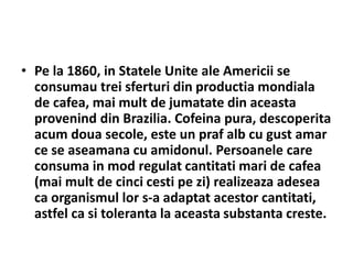 • Pe la 1860, in Statele Unite ale Americii se
consumau trei sferturi din productia mondiala
de cafea, mai mult de jumatate din aceasta
provenind din Brazilia. Cofeina pura, descoperita
acum doua secole, este un praf alb cu gust amar
ce se aseamana cu amidonul. Persoanele care
consuma in mod regulat cantitati mari de cafea
(mai mult de cinci cesti pe zi) realizeaza adesea
ca organismul lor s-a adaptat acestor cantitati,
astfel ca si toleranta la aceasta substanta creste.
 