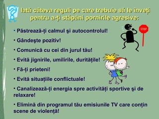 Iată câteva reguli pe care trebuie să le înveţiIată câteva reguli pe care trebuie să le înveţi
pentru a-ţi stăpâni pornirile agresive:pentru a-ţi stăpâni pornirile agresive:
• Păstrează-ţi calmul şi autocontrolul!Păstrează-ţi calmul şi autocontrolul!
• Gândeşte pozitiv!Gândeşte pozitiv!
• Comunică cu cei din jurul tău!Comunică cu cei din jurul tău!
• Evită jignirile, umilirile, durităţile!Evită jignirile, umilirile, durităţile!
• Fă-ţi prieteni!Fă-ţi prieteni!
• Evită situaţiile conflictuale!Evită situaţiile conflictuale!
• Canalizează-ţi energia spre activităţi sportive şi deCanalizează-ţi energia spre activităţi sportive şi de
relaxare!relaxare!
• Elimină din programul tău emisiunile TV care conţinElimină din programul tău emisiunile TV care conţin
scene de violenţă!scene de violenţă!
 