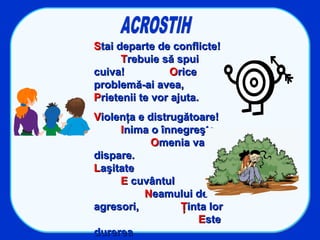 SStai departe de conflicte!tai departe de conflicte!
TTrebuie să spuirebuie să spui
cuiva!cuiva! OOricerice
problemă-ai avea,problemă-ai avea,
PPrietenii te vor ajuta.rietenii te vor ajuta.
VViolenţa e distrugătoare!iolenţa e distrugătoare!
IInima o înnegreşte,nima o înnegreşte,
OOmenia vamenia va
dispare.dispare.
LLaşitateaşitate
EE cuvântulcuvântul
NNeamului deeamului de
agresori,agresori, ŢŢinta lorinta lor
EEsteste
durereadurerea
 
