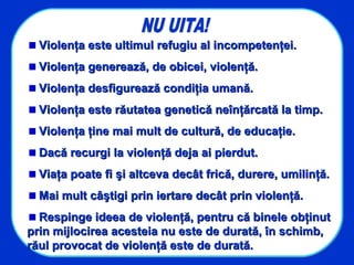 Violenţa este ultimul refugiu al incompetenţei.Violenţa este ultimul refugiu al incompetenţei.
Violenţa generează, de obicei, violenţă.Violenţa generează, de obicei, violenţă.
Violenţa desfigurează condiţia umană.Violenţa desfigurează condiţia umană.
Violenţa este răutatea genetică neînţărcată la timp.Violenţa este răutatea genetică neînţărcată la timp.
Violenţa ţine mai mult de cultură, de educaţie.Violenţa ţine mai mult de cultură, de educaţie.
Dacă recurgi la violenţă deja ai pierdut.Dacă recurgi la violenţă deja ai pierdut.
Viaţa poate fi şi altceva decât frică, durere, umilinţă.Viaţa poate fi şi altceva decât frică, durere, umilinţă.
Mai mult câştigi prin iertare decât prin violenţă.Mai mult câştigi prin iertare decât prin violenţă.
Respinge ideea de violenţă, pentru că binele obţinutRespinge ideea de violenţă, pentru că binele obţinut
prin mijlocirea acesteia nu este de durată, în schimb,prin mijlocirea acesteia nu este de durată, în schimb,
răul provocat de violenţă este de durată.răul provocat de violenţă este de durată.
 