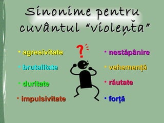 Sinonime pentruSinonime pentru
cuvântul “violenta”cuvântul “violenta”,,
• agresivitateagresivitate
• brutalitatebrutalitate
• duritateduritate
• impulsivitateimpulsivitate
• nestăpânirenestăpânire
• răutaterăutate
• forţăforţă
• vehemenţăvehemenţă
 