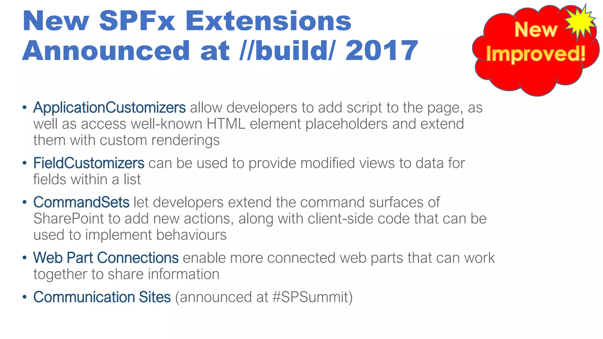 New SPFx Extensions
Announced at //build/ 2017
• ApplicationCustomizers allow developers to add script to the page, as
well as access well-known HTML element placeholders and extend
them with custom renderings
• FieldCustomizers can be used to provide modified views to data for
fields within a list
• CommandSets let developers extend the command surfaces of
SharePoint to add new actions, along with client-side code that can be
used to implement behaviours
• Web Part Connections enable more connected web parts that can work
together to share information
• Communication Sites (announced at #SPSummit)
 