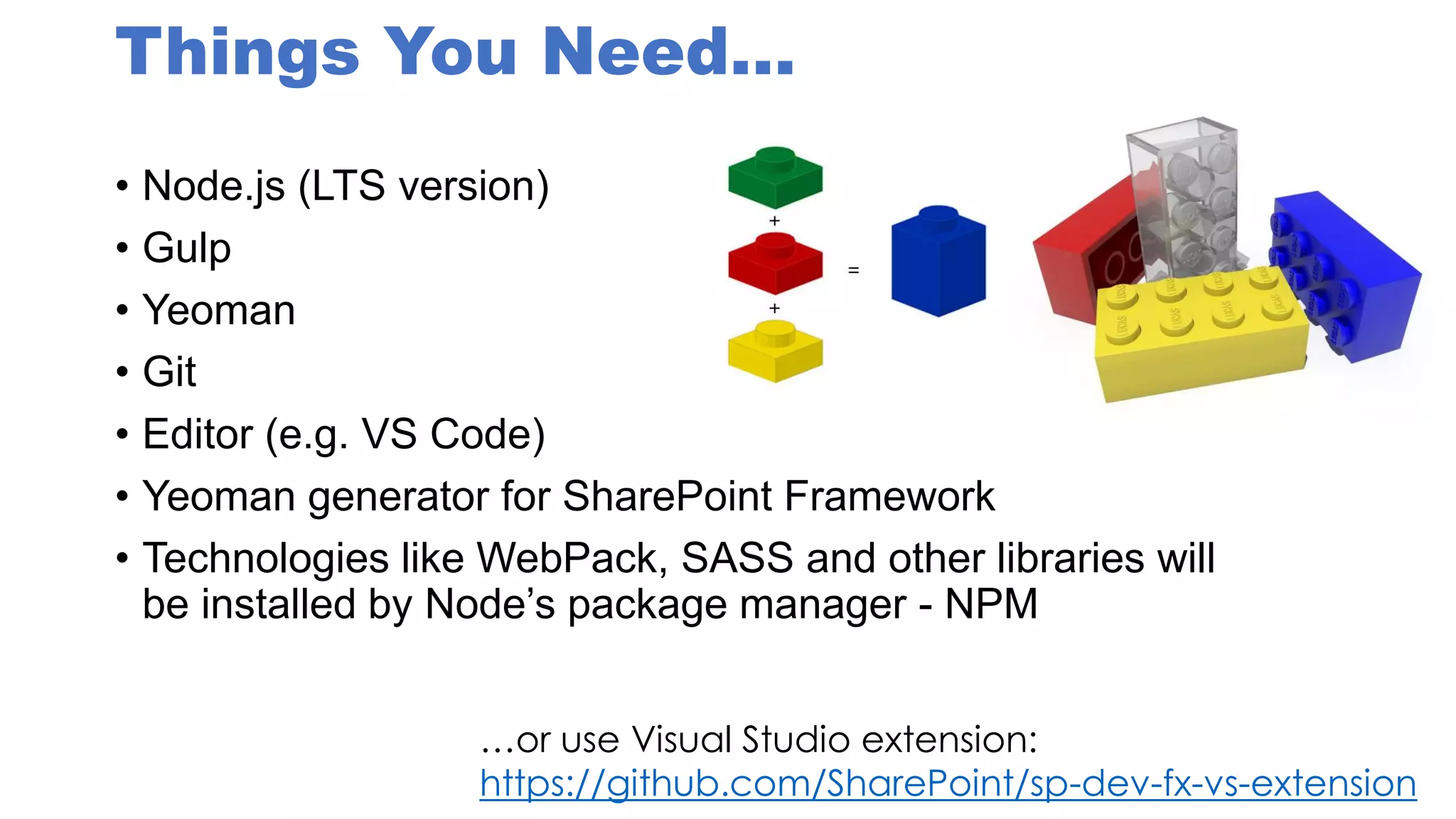 Things You Need…
• Node.js (LTS version)
• Gulp
• Yeoman
• Git
• Editor (e.g. VS Code)
• Yeoman generator for SharePoint Framework
• Technologies like WebPack, SASS and other libraries will
be installed by Node’s package manager - NPM
…or use Visual Studio extension:
https://github.com/SharePoint/sp-dev-fx-vs-extension
 