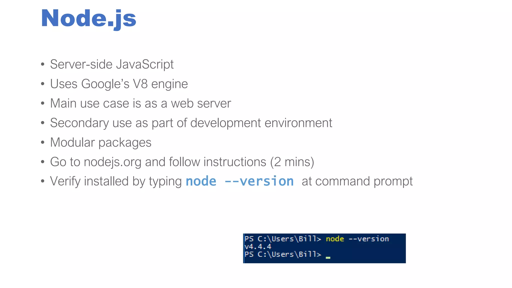 Node.js
• Server-side JavaScript
• Uses Google’s V8 engine
• Main use case is as a web server
• Secondary use as part of development environment
• Modular packages
• Go to nodejs.org and follow instructions (2 mins)
• Verify installed by typing node --version at command prompt
 