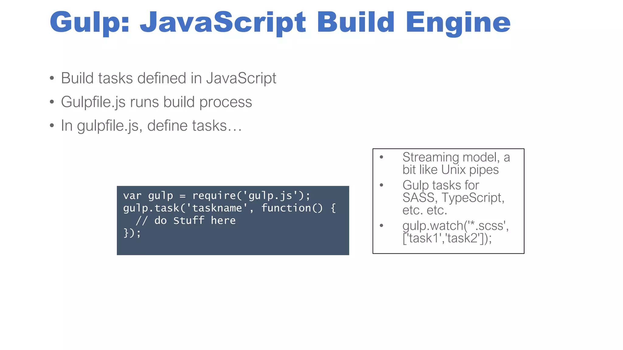 Gulp: JavaScript Build Engine
• Build tasks defined in JavaScript
• Gulpfile.js runs build process
• In gulpfile.js, define tasks…
var gulp = require('gulp.js');
gulp.task('taskname', function() {
// do Stuff here
});
• Streaming model, a
bit like Unix pipes
• Gulp tasks for
SASS, TypeScript,
etc. etc.
• gulp.watch('*.scss',
['task1','task2']);
 