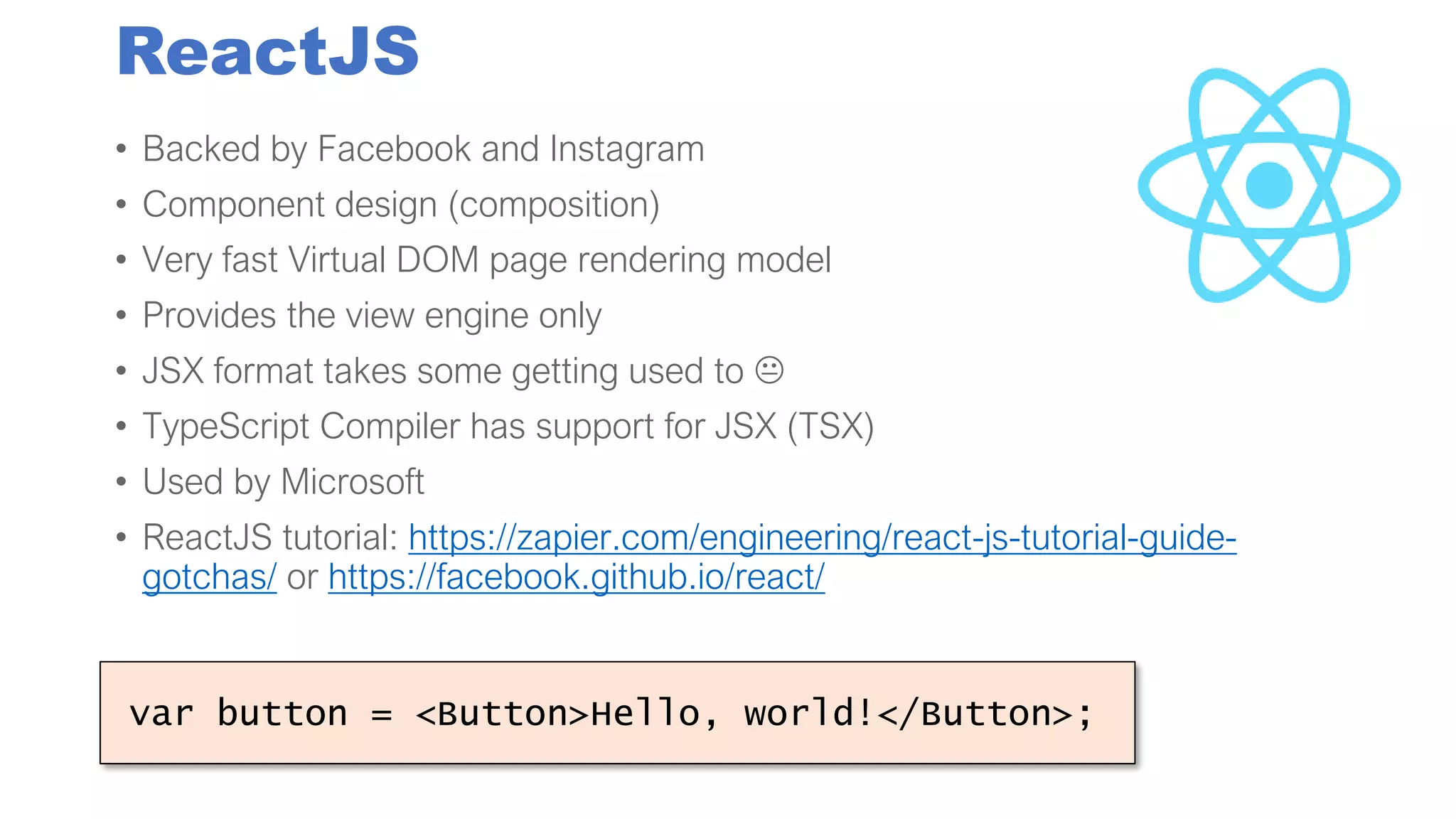 ReactJS
• Backed by Facebook and Instagram
• Component design (composition)
• Very fast Virtual DOM page rendering model
• Provides the view engine only
• JSX format takes some getting used to 
• TypeScript Compiler has support for JSX (TSX)
• Used by Microsoft
• ReactJS tutorial: https://zapier.com/engineering/react-js-tutorial-guide-
gotchas/ or https://facebook.github.io/react/
var button = <Button>Hello, world!</Button>;
 