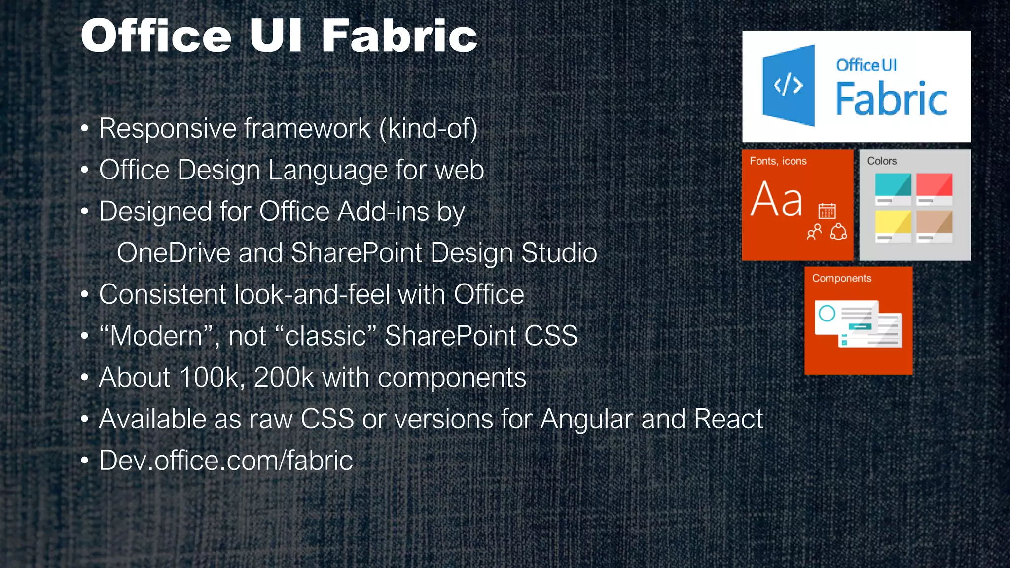 Office UI Fabric
• Responsive framework (kind-of)
• Office Design Language for web
• Designed for Office Add-ins by
OneDrive and SharePoint Design Studio
• Consistent look-and-feel with Office
• “Modern”, not “classic” SharePoint CSS
• About 100k, 200k with components
• Available as raw CSS or versions for Angular and React
• Dev.office.com/fabric
 