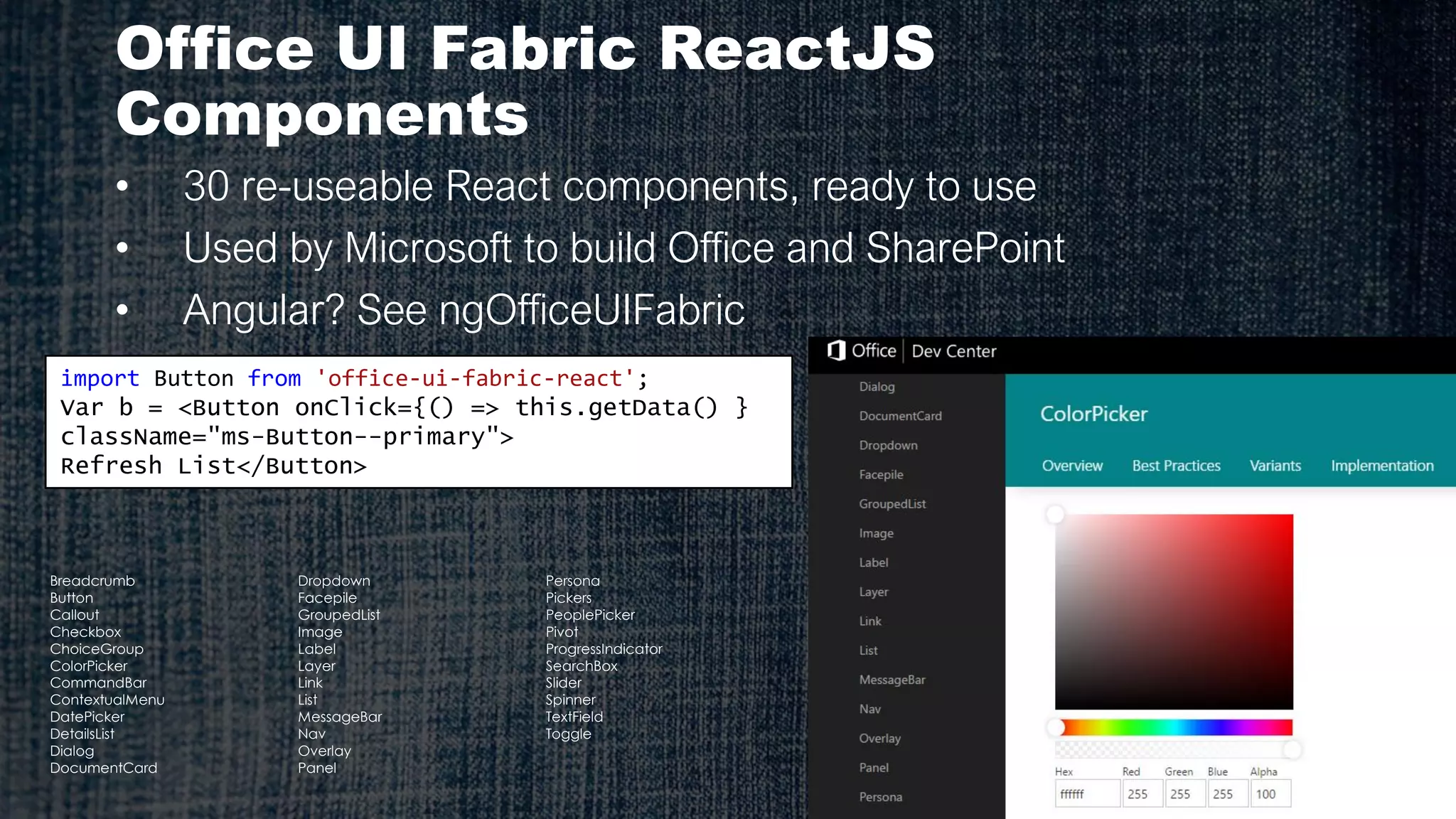 Office UI Fabric ReactJS
Components
• 30 re-useable React components, ready to use
• Used by Microsoft to build Office and SharePoint
• Angular? See ngOfficeUIFabric
import Button from 'office-ui-fabric-react';
Var b = <Button onClick={() => this.getData() }
className="ms-Button--primary">
Refresh List</Button>
Breadcrumb
Button
Callout
Checkbox
ChoiceGroup
ColorPicker
CommandBar
ContextualMenu
DatePicker
DetailsList
Dialog
DocumentCard
Dropdown
Facepile
GroupedList
Image
Label
Layer
Link
List
MessageBar
Nav
Overlay
Panel
Persona
Pickers
PeoplePicker
Pivot
ProgressIndicator
SearchBox
Slider
Spinner
TextField
Toggle
 