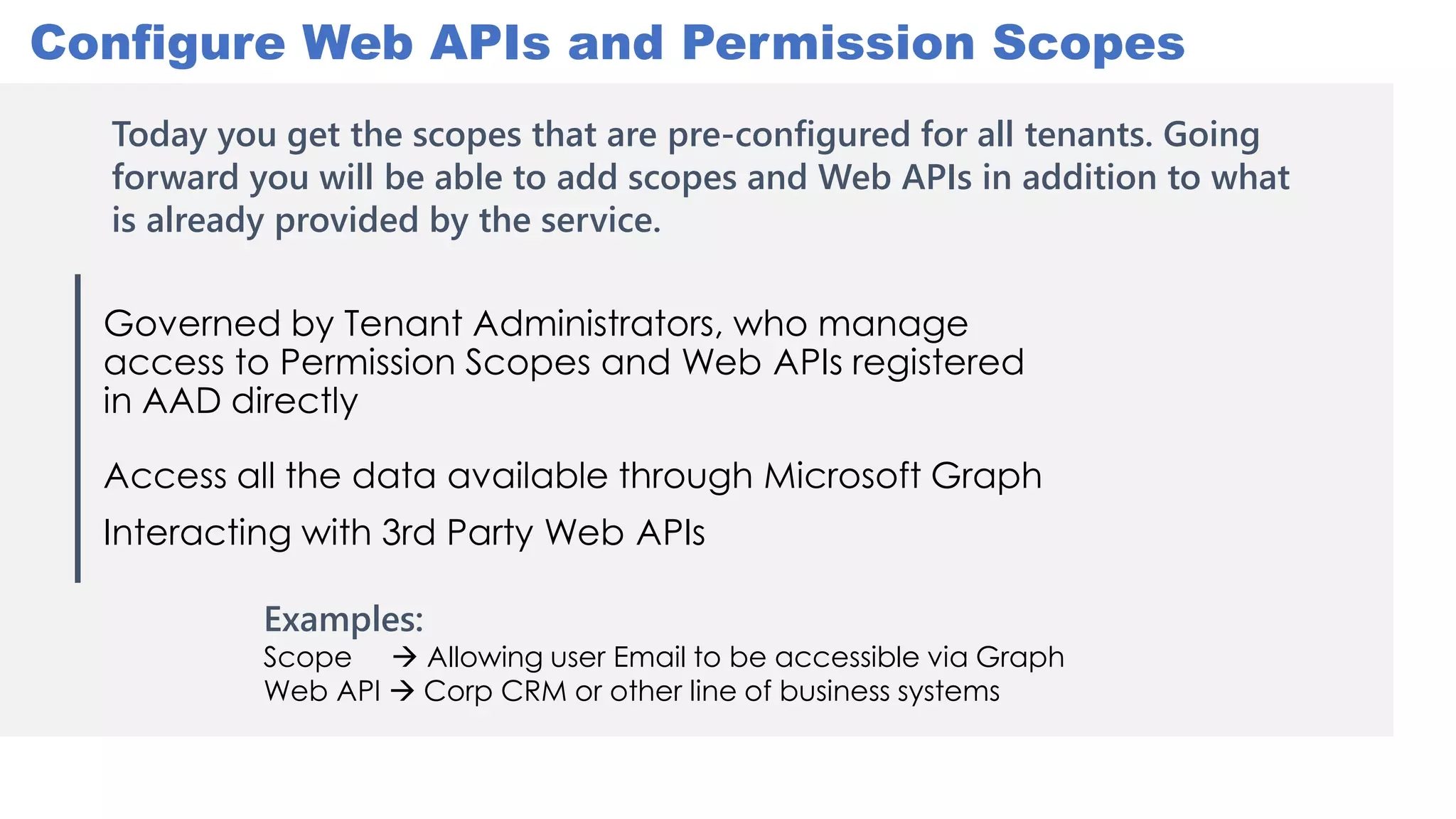 Governed by Tenant Administrators, who manage
access to Permission Scopes and Web APIs registered
in AAD directly
Access all the data available through Microsoft Graph
Interacting with 3rd Party Web APIs
Configure Web APIs and Permission Scopes
Examples:
Scope  Allowing user Email to be accessible via Graph
Web API  Corp CRM or other line of business systems
Today you get the scopes that are pre-configured for all tenants. Going
forward you will be able to add scopes and Web APIs in addition to what
is already provided by the service.
 