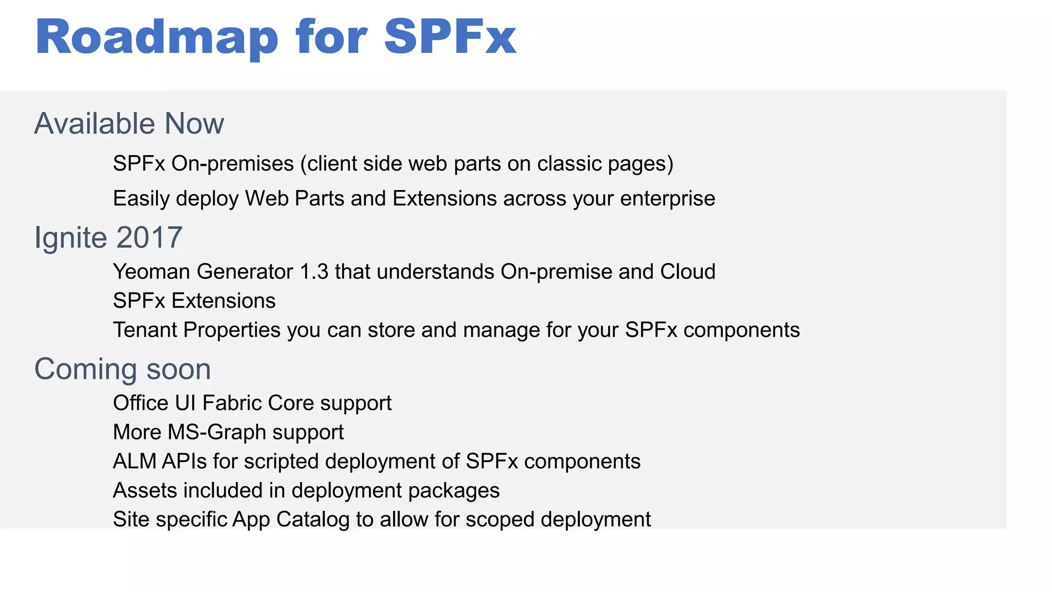 Roadmap for SPFx
Available Now
Ignite 2017
Yeoman Generator 1.3 that understands On-premise and Cloud
SPFx Extensions
Tenant Properties you can store and manage for your SPFx components
Coming soon
Office UI Fabric Core support
More MS-Graph support
ALM APIs for scripted deployment of SPFx components
Assets included in deployment packages
Site specific App Catalog to allow for scoped deployment
 