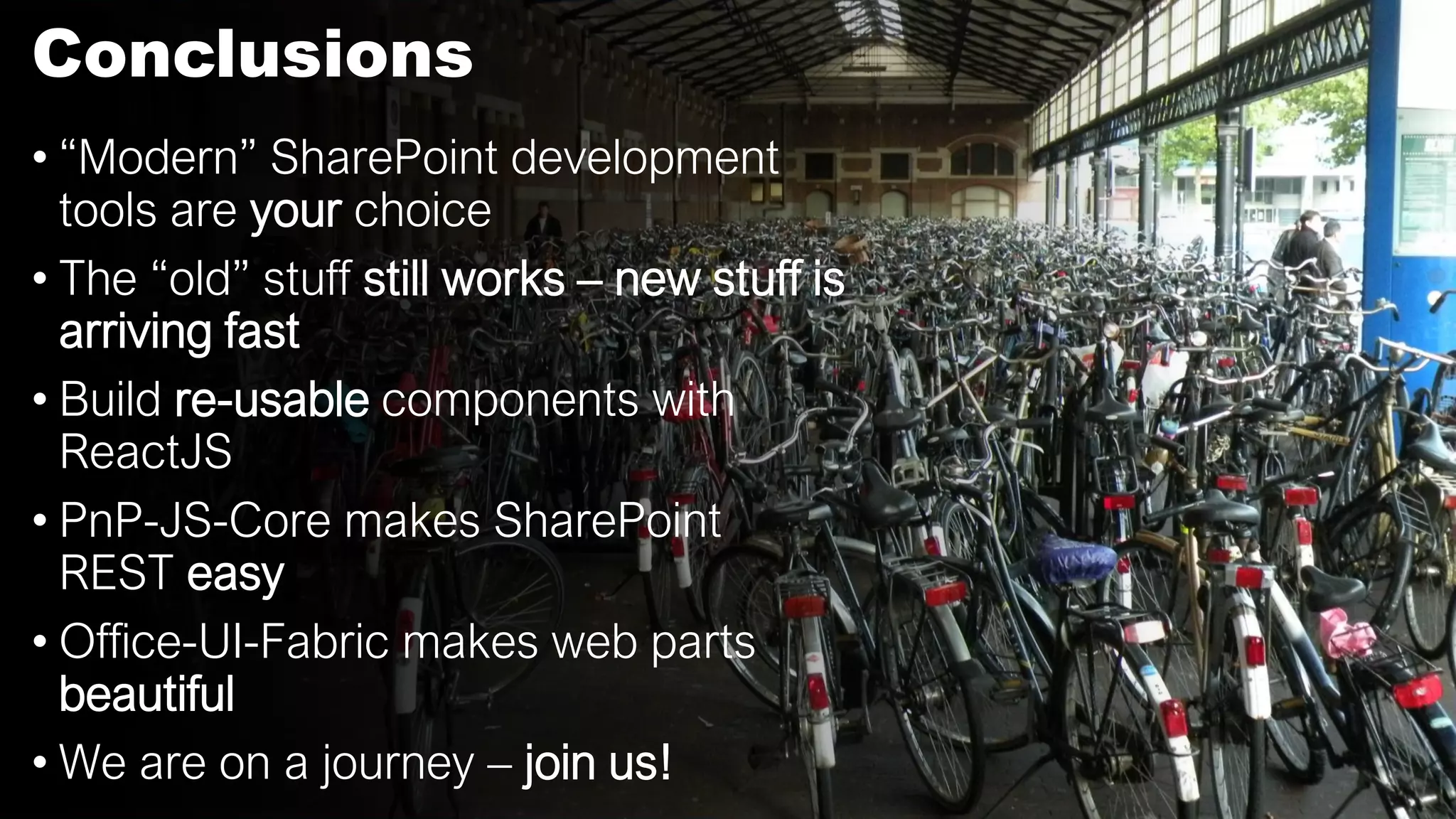 Conclusions
• “Modern” SharePoint development
tools are your choice
• The “old” stuff still works – new stuff is
arriving fast
• Build re-usable components with
ReactJS
• PnP-JS-Core makes SharePoint
REST easy
• Office-UI-Fabric makes web parts
beautiful
• We are on a journey – join us!
 