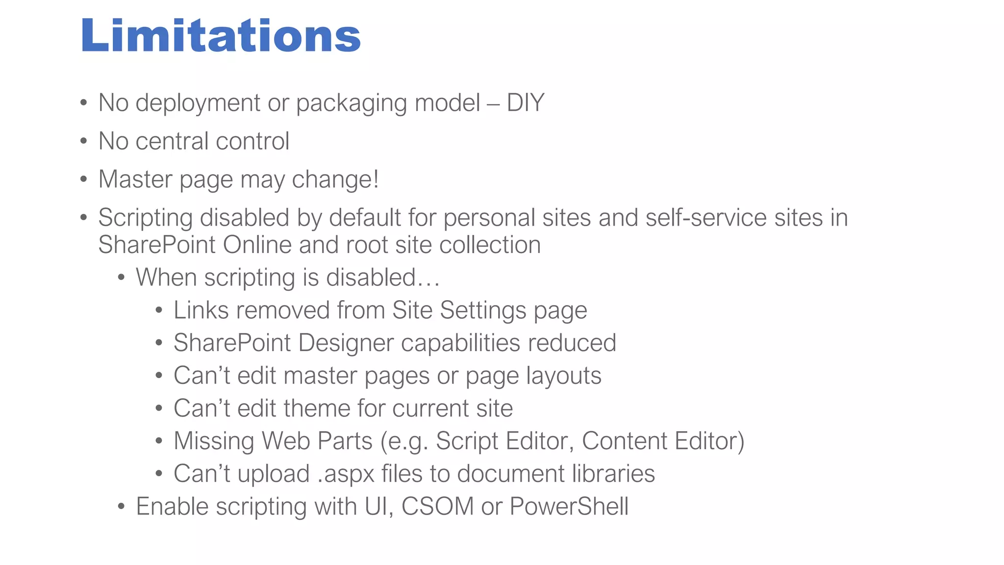 Limitations
• No deployment or packaging model – DIY
• No central control
• Master page may change!
• Scripting disabled by default for personal sites and self-service sites in
SharePoint Online and root site collection
• When scripting is disabled…
• Links removed from Site Settings page
• SharePoint Designer capabilities reduced
• Can’t edit master pages or page layouts
• Can’t edit theme for current site
• Missing Web Parts (e.g. Script Editor, Content Editor)
• Can’t upload .aspx files to document libraries
• Enable scripting with UI, CSOM or PowerShell
 