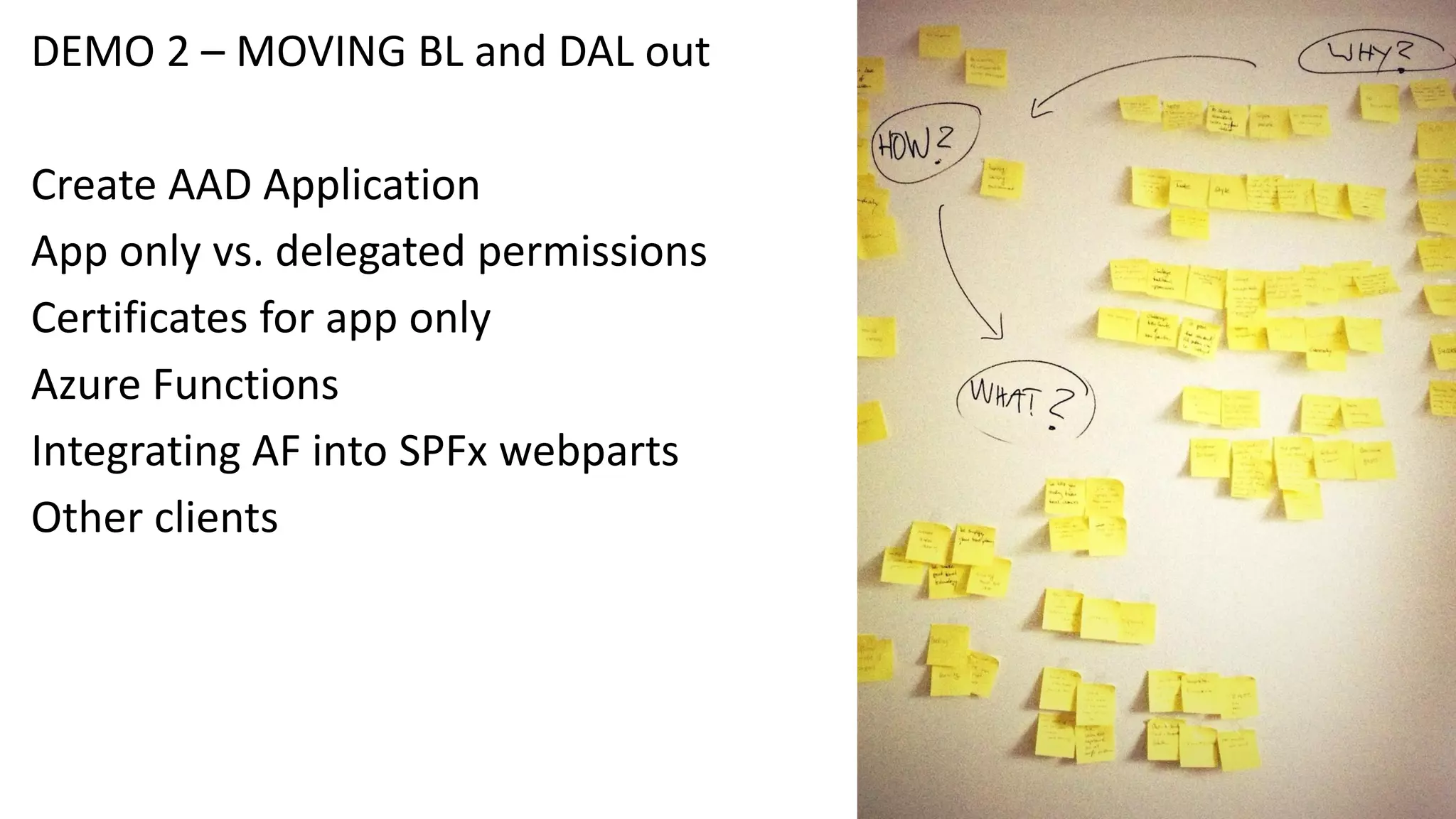 DEMO 2 – MOVING BL and DAL out
Create AAD Application
App only vs. delegated permissions
Certificates for app only
Azure Functions
Integrating AF into SPFx webparts
Other clients
 