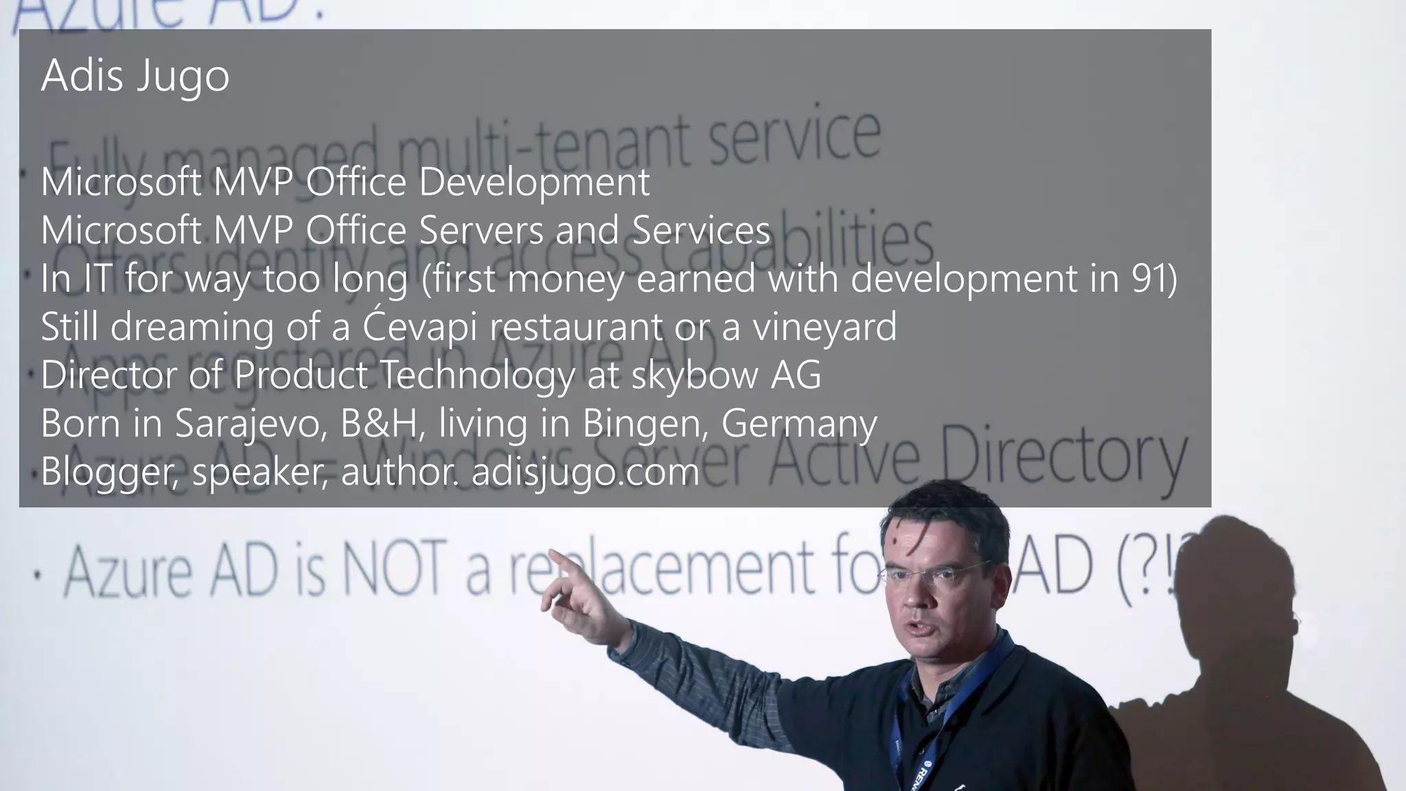 Slide 3
Adis Jugo
Microsoft MVP Office Development
Microsoft MVP Office Servers and Services
In IT for way too long (first money earned with development in 91)
Still dreaming of a Ćevapi restaurant or a vineyard
Director of Product Technology at skybow AG
Born in Sarajevo, B&H, living in Bingen, Germany
Blogger, speaker, author. adisjugo.com
 