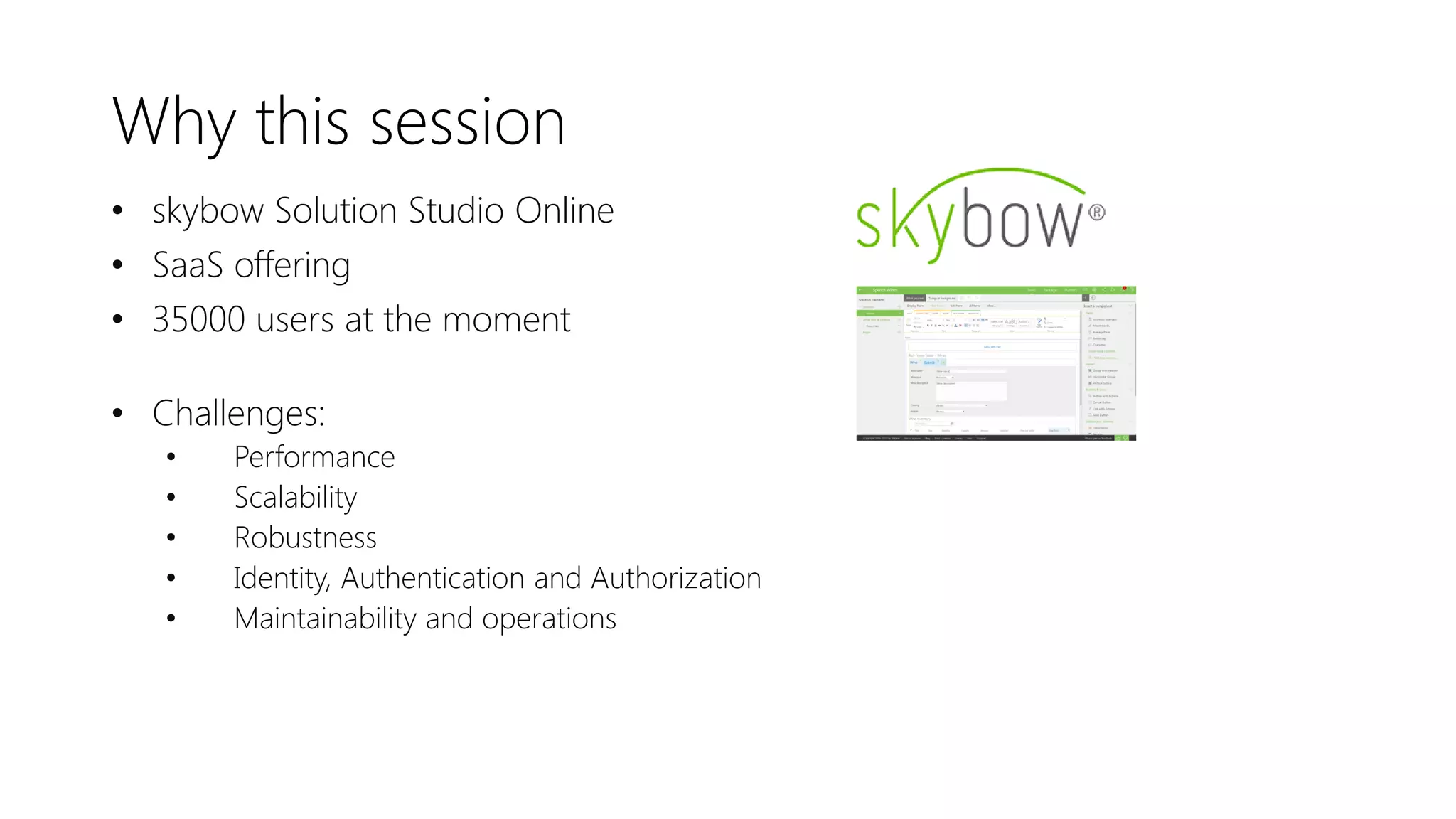 Why this session
• skybow Solution Studio Online
• SaaS offering
• 35000 users at the moment
• Challenges:
• Performance
• Scalability
• Robustness
• Identity, Authentication and Authorization
• Maintainability and operations
 