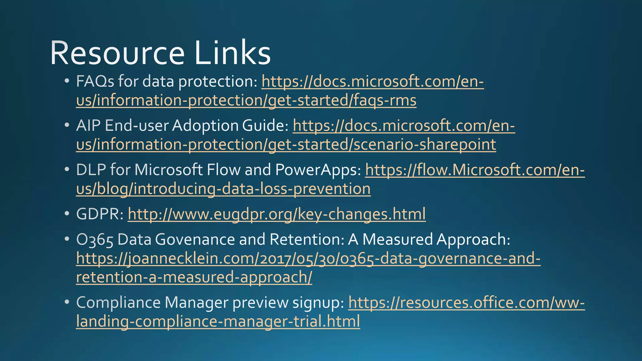 https://docs.microsoft.com/en-
us/information-protection/get-started/faqs-rms
https://docs.microsoft.com/en-
us/information-protection/get-started/scenario-sharepoint
https://flow.Microsoft.com/en-
us/blog/introducing-data-loss-prevention
http://www.eugdpr.org/key-changes.html
https://joannecklein.com/2017/05/30/o365-data-governance-and-
retention-a-measured-approach/
https://resources.office.com/ww-
landing-compliance-manager-trial.html
 