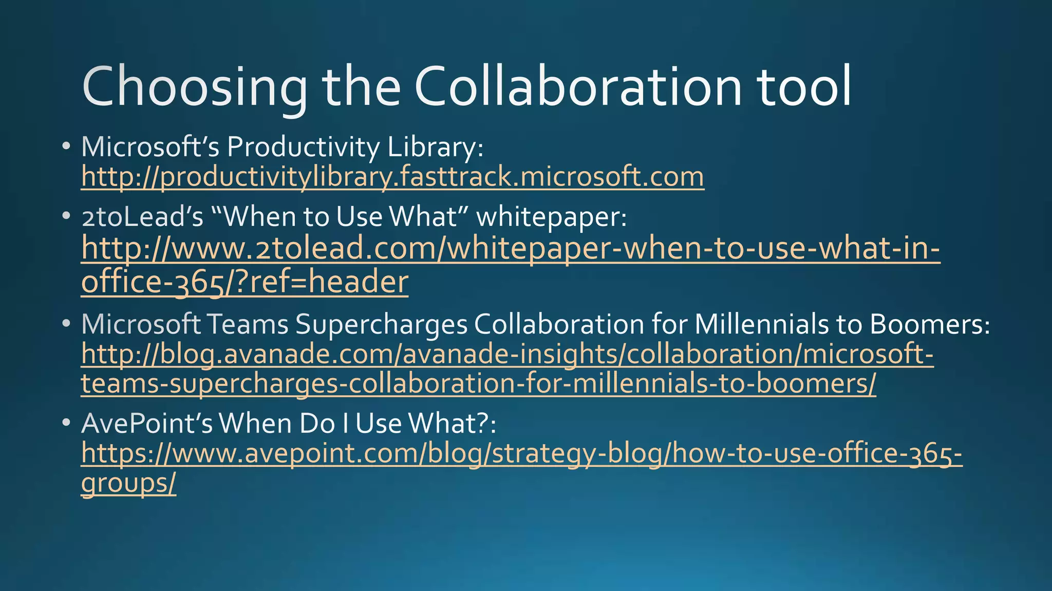 http://productivitylibrary.fasttrack.microsoft.com
http://www.2tolead.com/whitepaper-when-to-use-what-in-
office-365/?ref=header
http://blog.avanade.com/avanade-insights/collaboration/microsoft-
teams-supercharges-collaboration-for-millennials-to-boomers/
https://www.avepoint.com/blog/strategy-blog/how-to-use-office-365-
groups/
 