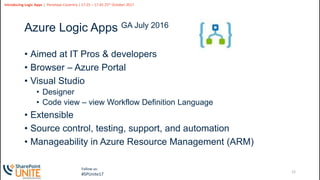 12
Slide
12
Introducing Logic Apps | Penelope Coventry | 17:25 – 17:45 25th October 2017
Follow us:
#SPUnite17
Azure Logic Apps GA July 2016
• Aimed at IT Pros & developers
• Browser – Azure Portal
• Visual Studio
• Designer
• Code view – view Workflow Definition Language
• Extensible
• Source control, testing, support, and automation
• Manageability in Azure Resource Management (ARM)
 