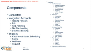 13
Slide
13
Introducing Logic Apps | Penelope Coventry | 17:25 – 17:45 25th October 2017
Follow us:
#SPUnite17
Components
• Connectors
• Integration Accounts
• Trading Partners
• EDI
• XML handling
• Flat File handling
• Business tracking
• Triggers
• Recurrence & Adv. Scheduling
• Polling
• Webhook
• Request
• Actions
• Invokes Services
• Managed connectors
• App Service APIs
• API Management
• Azure Functions
• Workflow
• HTTP + Swagger
• HTTP
• Behaviors
• Retry policy
• Run after
• Limit
• Operation Options
• Response
• Webhook
• Delay
• Terminate
• Message Handling
• Compose
• Query
• Table
• Request schema
• Parse JSON
• Xpath & XSLT
• XML Validation
• Flow Control
• Scope
• Foreach
• DoUntil
• Switch
• Condition
• Expressions & Operators
 