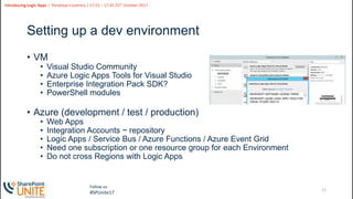 17
Slide
17
Introducing Logic Apps | Penelope Coventry | 17:25 – 17:45 25th October 2017
Follow us:
#SPUnite17
Setting up a dev environment
• VM
• Visual Studio Community
• Azure Logic Apps Tools for Visual Studio
• Enterprise Integration Pack SDK?
• PowerShell modules
• Azure (development / test / production)
• Web Apps
• Integration Accounts ~ repository
• Logic Apps / Service Bus / Azure Functions / Azure Event Grid
• Need one subscription or one resource group for each Environment
• Do not cross Regions with Logic Apps
 