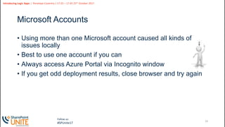 19
Slide
19
Introducing Logic Apps | Penelope Coventry | 17:25 – 17:45 25th October 2017
Follow us:
#SPUnite17
Microsoft Accounts
• Using more than one Microsoft account caused all kinds of
issues locally
• Best to use one account if you can
• Always access Azure Portal via Incognito window
• If you get odd deployment results, close browser and try again
 